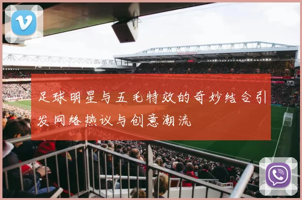 足球明星与五毛特效的奇妙结合引发网络热议与创意潮流