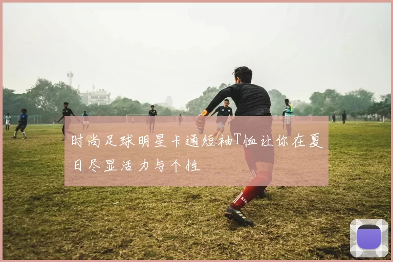 时尚足球明星卡通短袖T恤让你在夏日尽显活力与个性