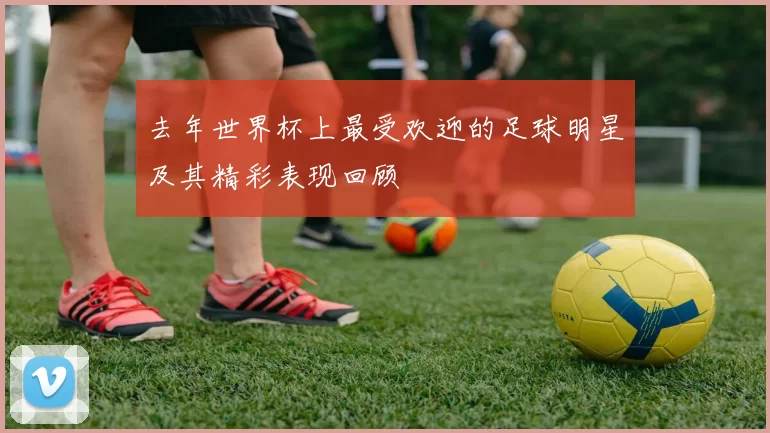 去年世界杯上最受欢迎的足球明星及其精彩表现回顾