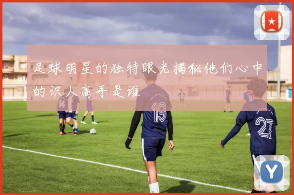 足球明星的独特眼光揭秘他们心中的识人高手是谁