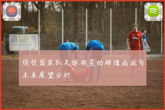 现役国家队足球明星的辉煌成就与未来展望分析
