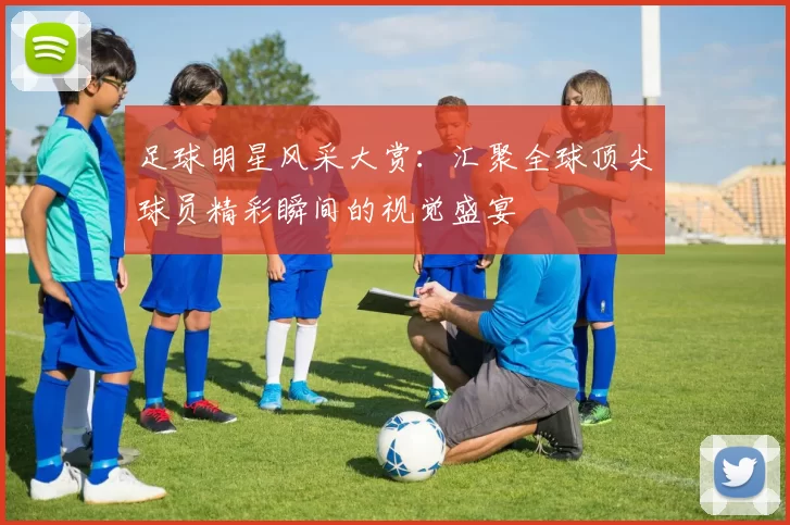 足球明星风采大赏：汇聚全球顶尖球员精彩瞬间的视觉盛宴