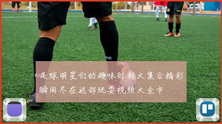 足球明星们的趣味时刻大集合精彩瞬间尽在这部玩耍视频大全中