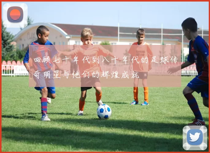 回顾七十年代到八十年代的足球传奇明星与他们的辉煌成就