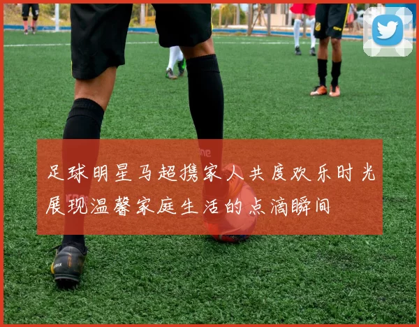 足球明星马超携家人共度欢乐时光展现温馨家庭生活的点滴瞬间