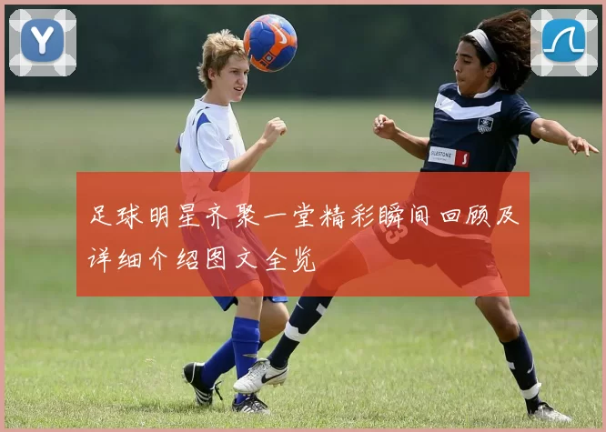足球明星齐聚一堂精彩瞬间回顾及详细介绍图文全览